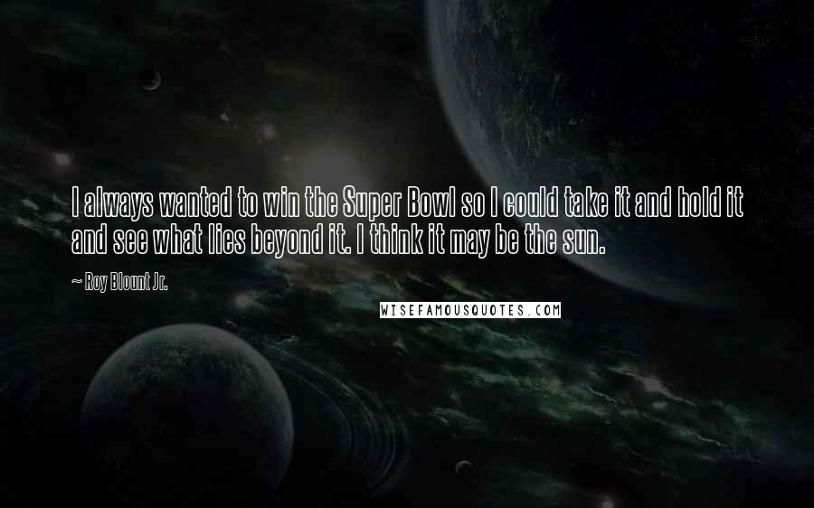 Roy Blount Jr. Quotes: I always wanted to win the Super Bowl so I could take it and hold it and see what lies beyond it. I think it may be the sun.