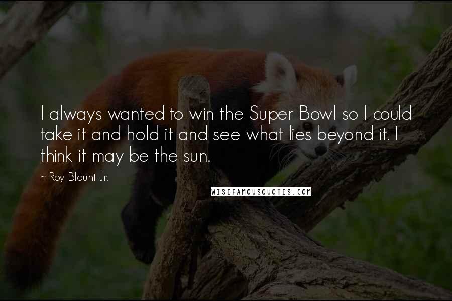 Roy Blount Jr. Quotes: I always wanted to win the Super Bowl so I could take it and hold it and see what lies beyond it. I think it may be the sun.