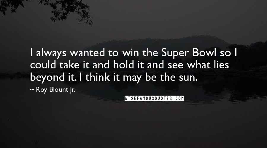 Roy Blount Jr. Quotes: I always wanted to win the Super Bowl so I could take it and hold it and see what lies beyond it. I think it may be the sun.