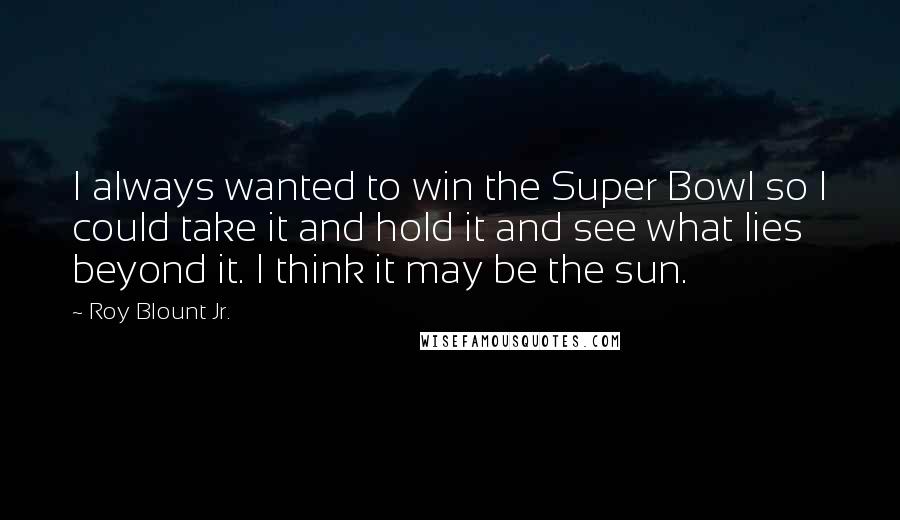 Roy Blount Jr. Quotes: I always wanted to win the Super Bowl so I could take it and hold it and see what lies beyond it. I think it may be the sun.