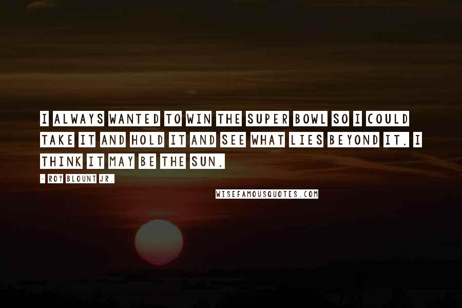 Roy Blount Jr. Quotes: I always wanted to win the Super Bowl so I could take it and hold it and see what lies beyond it. I think it may be the sun.