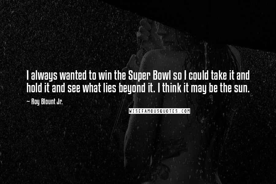 Roy Blount Jr. Quotes: I always wanted to win the Super Bowl so I could take it and hold it and see what lies beyond it. I think it may be the sun.