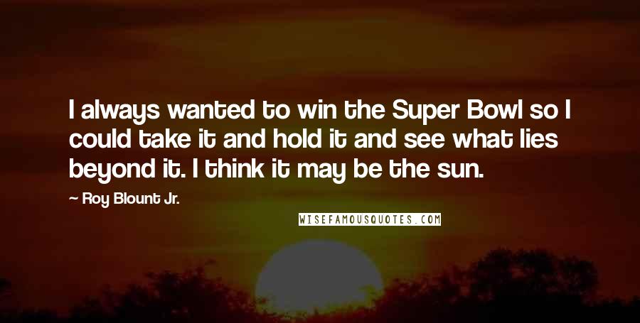 Roy Blount Jr. Quotes: I always wanted to win the Super Bowl so I could take it and hold it and see what lies beyond it. I think it may be the sun.