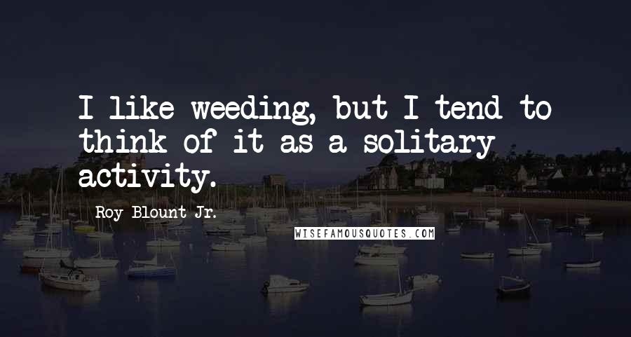 Roy Blount Jr. Quotes: I like weeding, but I tend to think of it as a solitary activity.