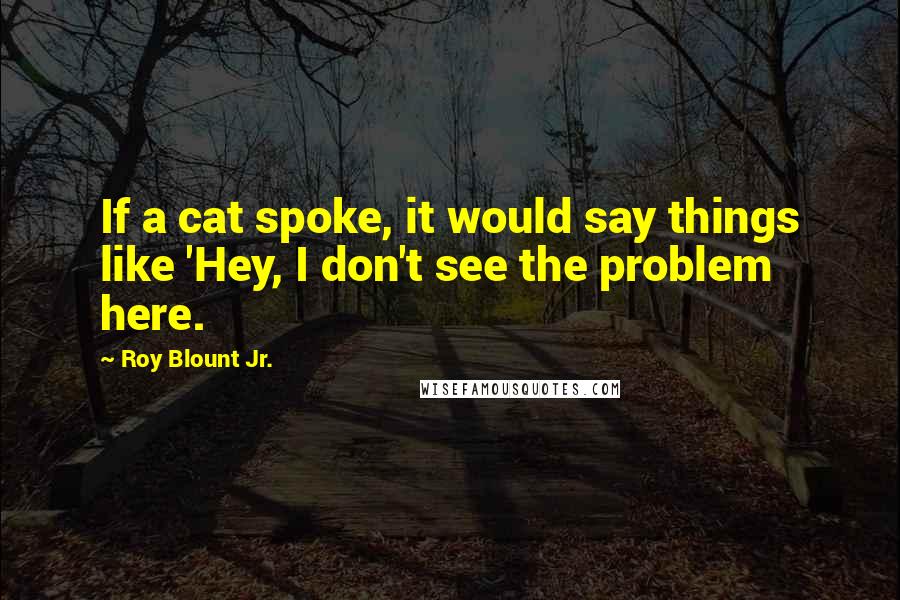 Roy Blount Jr. Quotes: If a cat spoke, it would say things like 'Hey, I don't see the problem here.