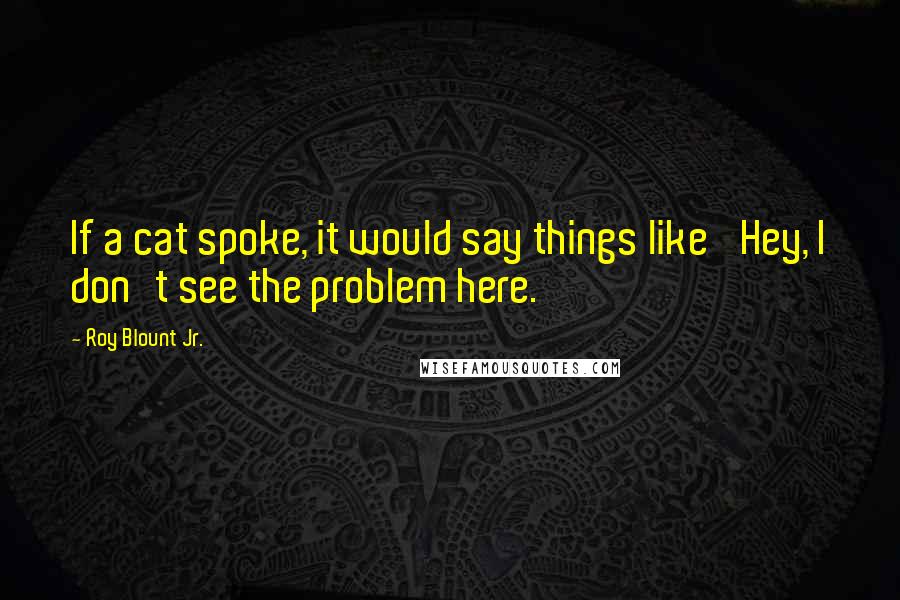 Roy Blount Jr. Quotes: If a cat spoke, it would say things like 'Hey, I don't see the problem here.