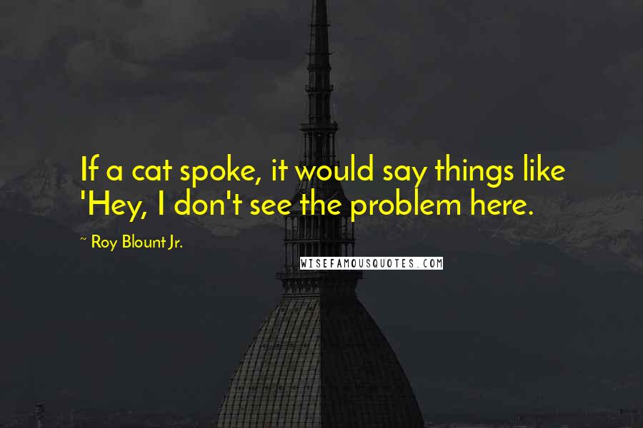 Roy Blount Jr. Quotes: If a cat spoke, it would say things like 'Hey, I don't see the problem here.