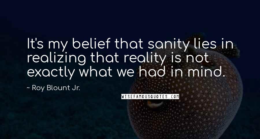 Roy Blount Jr. Quotes: It's my belief that sanity lies in realizing that reality is not exactly what we had in mind.