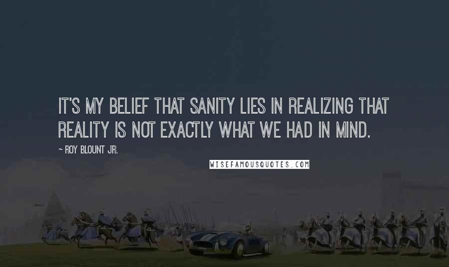 Roy Blount Jr. Quotes: It's my belief that sanity lies in realizing that reality is not exactly what we had in mind.