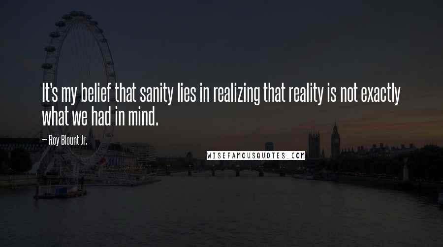 Roy Blount Jr. Quotes: It's my belief that sanity lies in realizing that reality is not exactly what we had in mind.