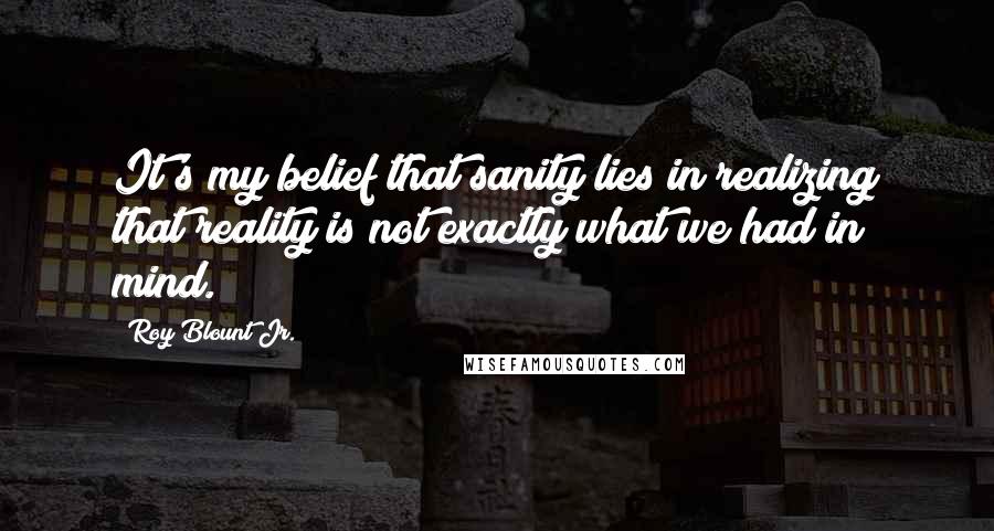 Roy Blount Jr. Quotes: It's my belief that sanity lies in realizing that reality is not exactly what we had in mind.