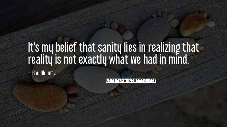 Roy Blount Jr. Quotes: It's my belief that sanity lies in realizing that reality is not exactly what we had in mind.