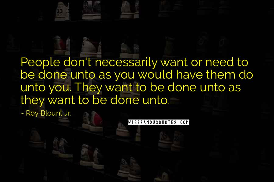 Roy Blount Jr. Quotes: People don't necessarily want or need to be done unto as you would have them do unto you. They want to be done unto as they want to be done unto.