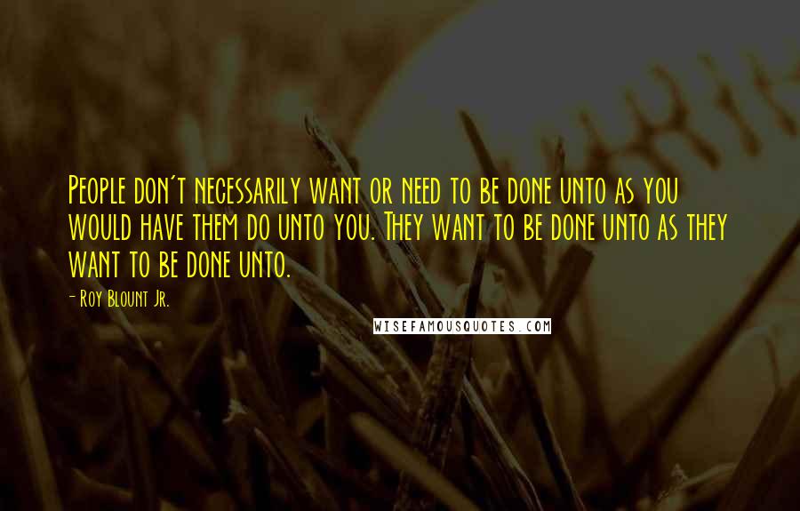 Roy Blount Jr. Quotes: People don't necessarily want or need to be done unto as you would have them do unto you. They want to be done unto as they want to be done unto.