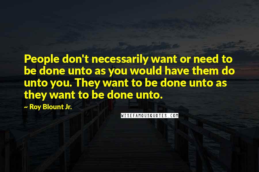 Roy Blount Jr. Quotes: People don't necessarily want or need to be done unto as you would have them do unto you. They want to be done unto as they want to be done unto.