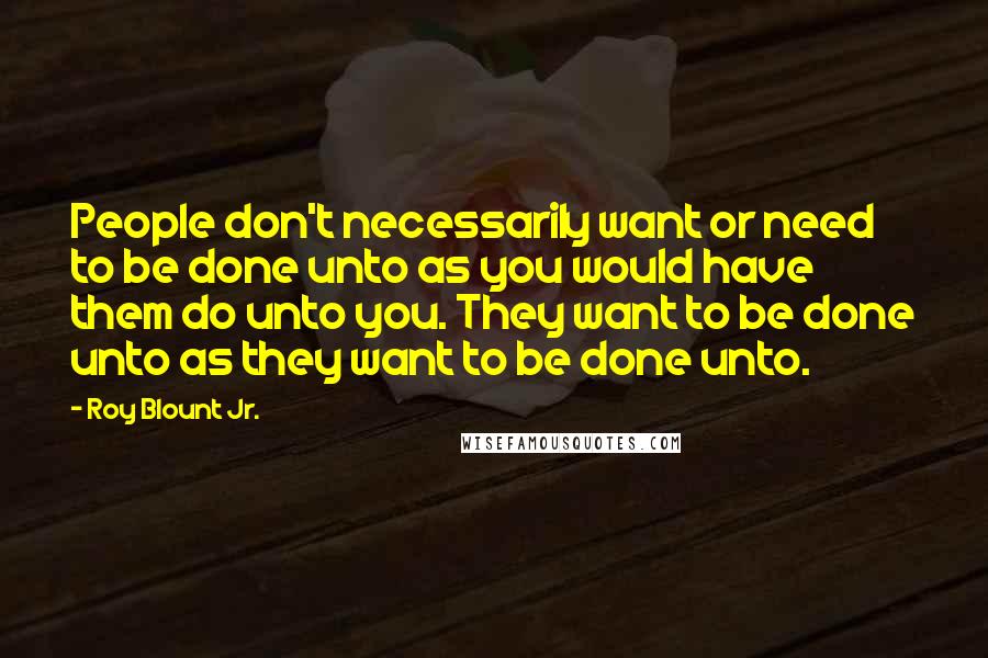 Roy Blount Jr. Quotes: People don't necessarily want or need to be done unto as you would have them do unto you. They want to be done unto as they want to be done unto.