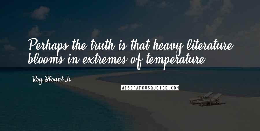 Roy Blount Jr. Quotes: Perhaps the truth is that heavy literature blooms in extremes of temperature.