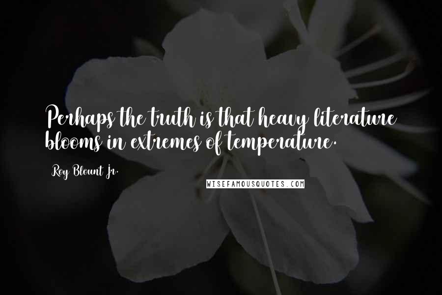 Roy Blount Jr. Quotes: Perhaps the truth is that heavy literature blooms in extremes of temperature.