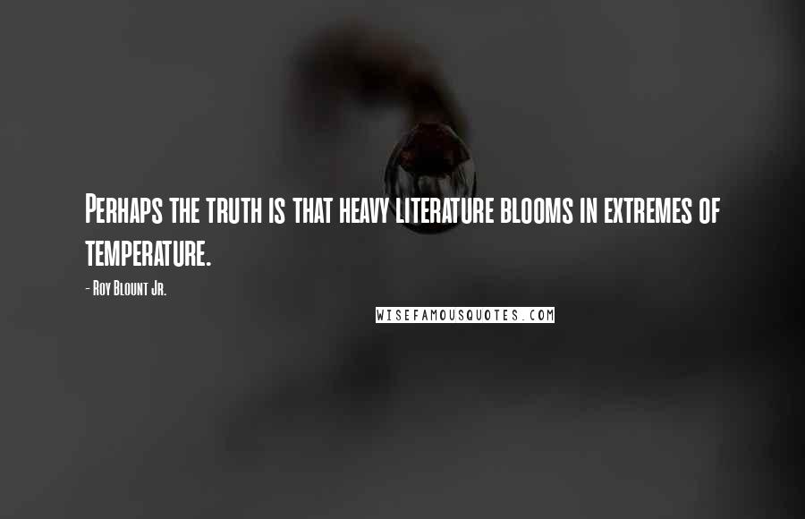 Roy Blount Jr. Quotes: Perhaps the truth is that heavy literature blooms in extremes of temperature.