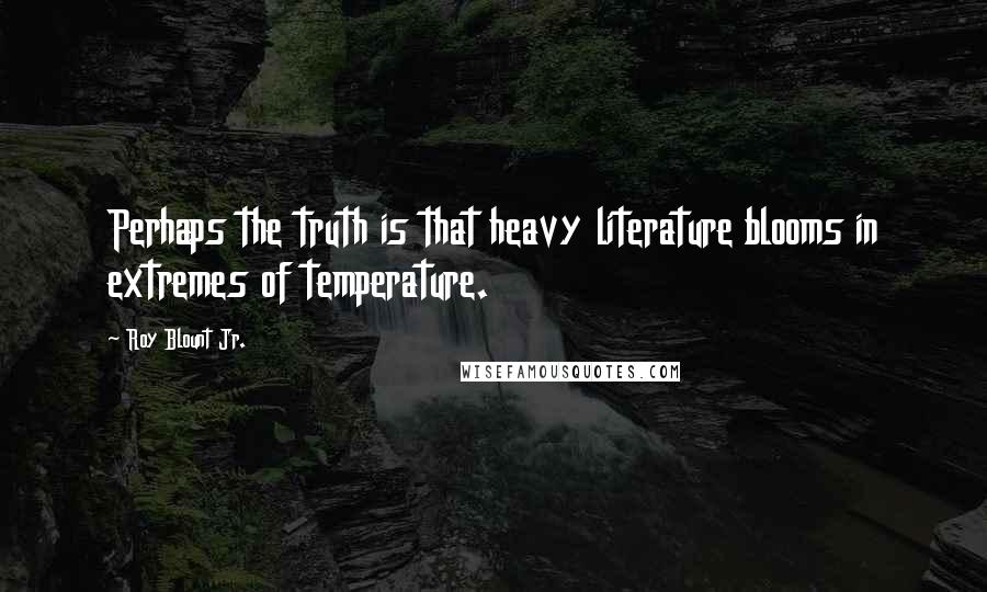 Roy Blount Jr. Quotes: Perhaps the truth is that heavy literature blooms in extremes of temperature.