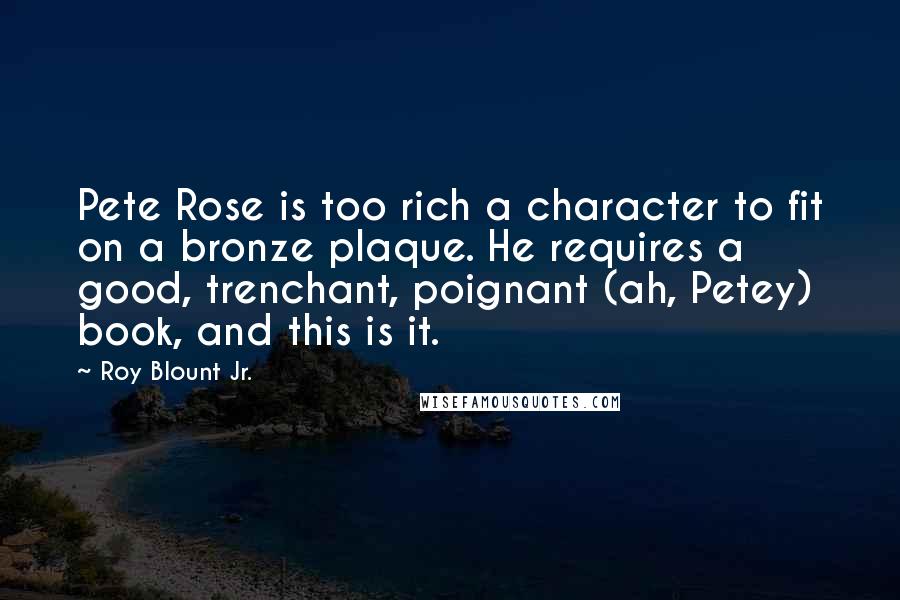 Roy Blount Jr. Quotes: Pete Rose is too rich a character to fit on a bronze plaque. He requires a good, trenchant, poignant (ah, Petey) book, and this is it.
