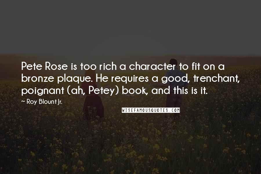 Roy Blount Jr. Quotes: Pete Rose is too rich a character to fit on a bronze plaque. He requires a good, trenchant, poignant (ah, Petey) book, and this is it.