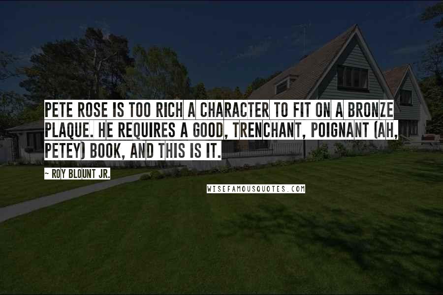 Roy Blount Jr. Quotes: Pete Rose is too rich a character to fit on a bronze plaque. He requires a good, trenchant, poignant (ah, Petey) book, and this is it.