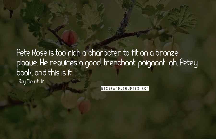 Roy Blount Jr. Quotes: Pete Rose is too rich a character to fit on a bronze plaque. He requires a good, trenchant, poignant (ah, Petey) book, and this is it.