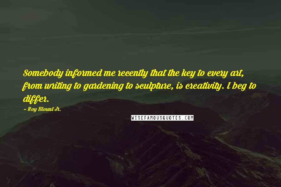 Roy Blount Jr. Quotes: Somebody informed me recently that the key to every art, from writing to gardening to sculpture, is creativity. I beg to differ.