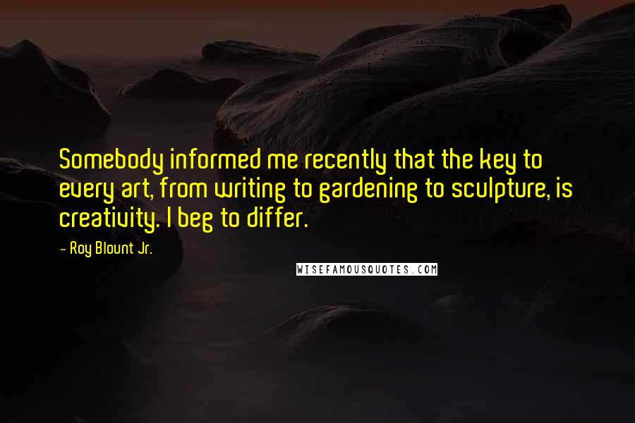 Roy Blount Jr. Quotes: Somebody informed me recently that the key to every art, from writing to gardening to sculpture, is creativity. I beg to differ.