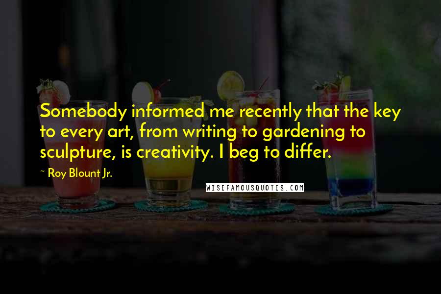 Roy Blount Jr. Quotes: Somebody informed me recently that the key to every art, from writing to gardening to sculpture, is creativity. I beg to differ.