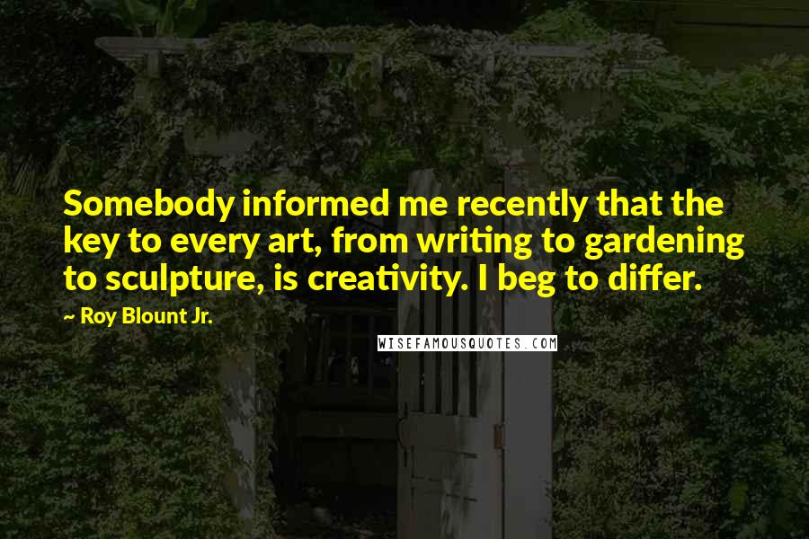 Roy Blount Jr. Quotes: Somebody informed me recently that the key to every art, from writing to gardening to sculpture, is creativity. I beg to differ.