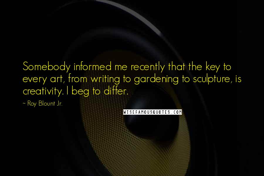 Roy Blount Jr. Quotes: Somebody informed me recently that the key to every art, from writing to gardening to sculpture, is creativity. I beg to differ.