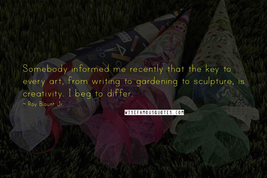 Roy Blount Jr. Quotes: Somebody informed me recently that the key to every art, from writing to gardening to sculpture, is creativity. I beg to differ.