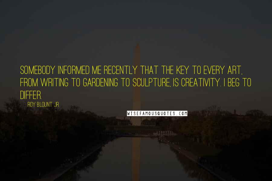 Roy Blount Jr. Quotes: Somebody informed me recently that the key to every art, from writing to gardening to sculpture, is creativity. I beg to differ.