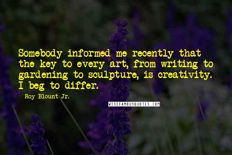 Roy Blount Jr. Quotes: Somebody informed me recently that the key to every art, from writing to gardening to sculpture, is creativity. I beg to differ.