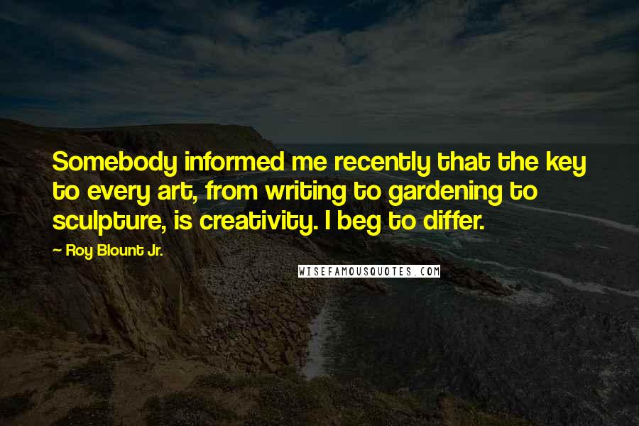 Roy Blount Jr. Quotes: Somebody informed me recently that the key to every art, from writing to gardening to sculpture, is creativity. I beg to differ.