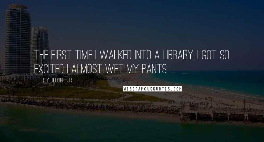 Roy Blount Jr. Quotes: The first time I walked into a library, I got so excited I almost wet my pants.