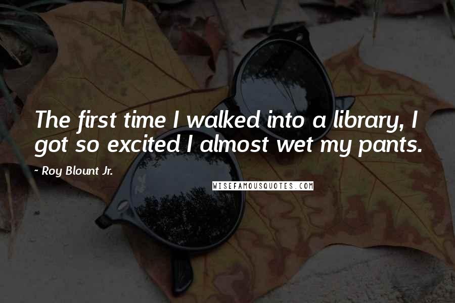 Roy Blount Jr. Quotes: The first time I walked into a library, I got so excited I almost wet my pants.