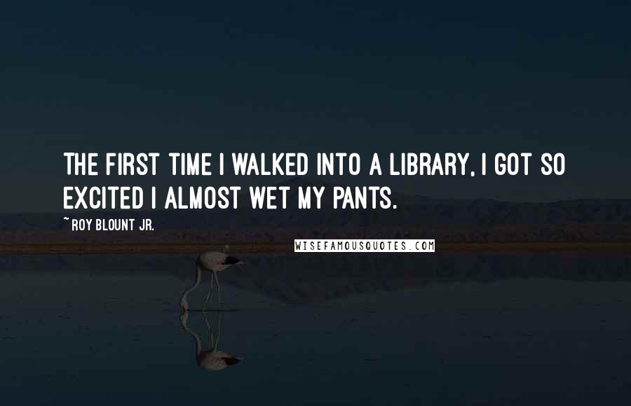 Roy Blount Jr. Quotes: The first time I walked into a library, I got so excited I almost wet my pants.
