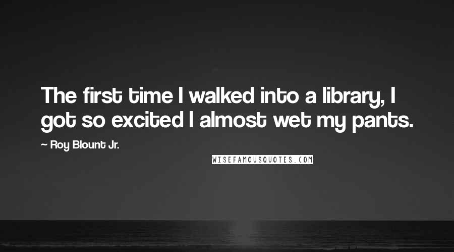 Roy Blount Jr. Quotes: The first time I walked into a library, I got so excited I almost wet my pants.