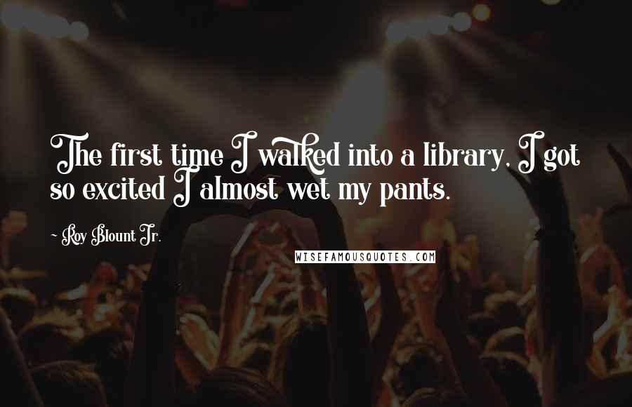 Roy Blount Jr. Quotes: The first time I walked into a library, I got so excited I almost wet my pants.