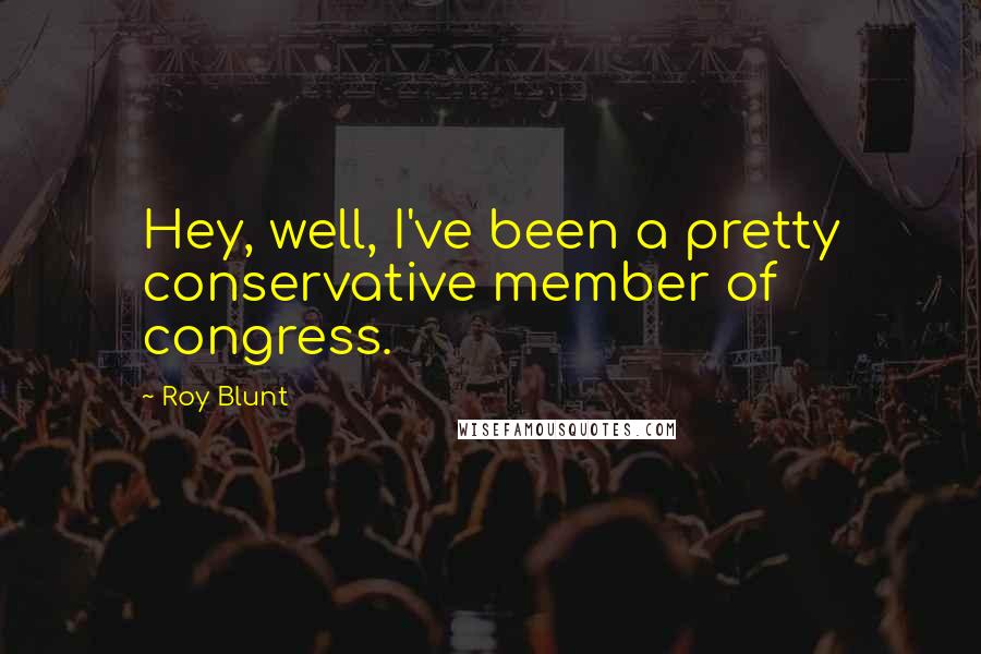 Roy Blunt Quotes: Hey, well, I've been a pretty conservative member of congress.