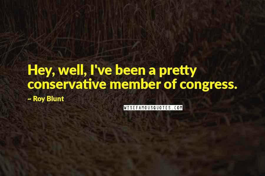Roy Blunt Quotes: Hey, well, I've been a pretty conservative member of congress.