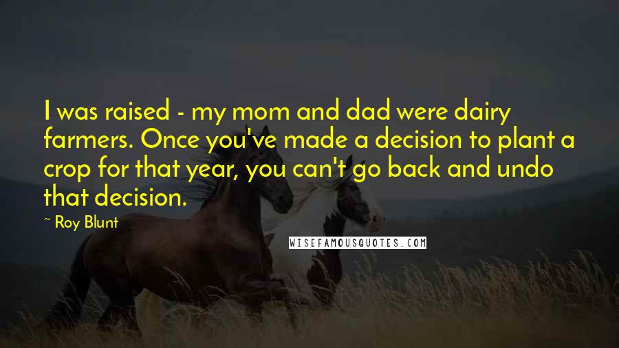 Roy Blunt Quotes: I was raised - my mom and dad were dairy farmers. Once you've made a decision to plant a crop for that year, you can't go back and undo that decision.