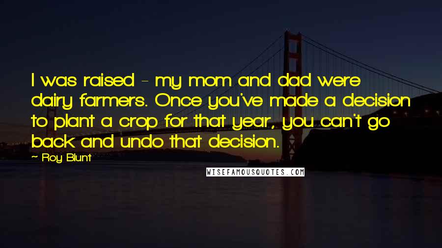 Roy Blunt Quotes: I was raised - my mom and dad were dairy farmers. Once you've made a decision to plant a crop for that year, you can't go back and undo that decision.