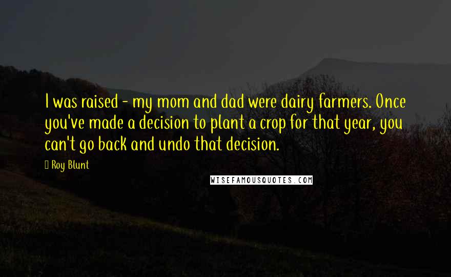 Roy Blunt Quotes: I was raised - my mom and dad were dairy farmers. Once you've made a decision to plant a crop for that year, you can't go back and undo that decision.