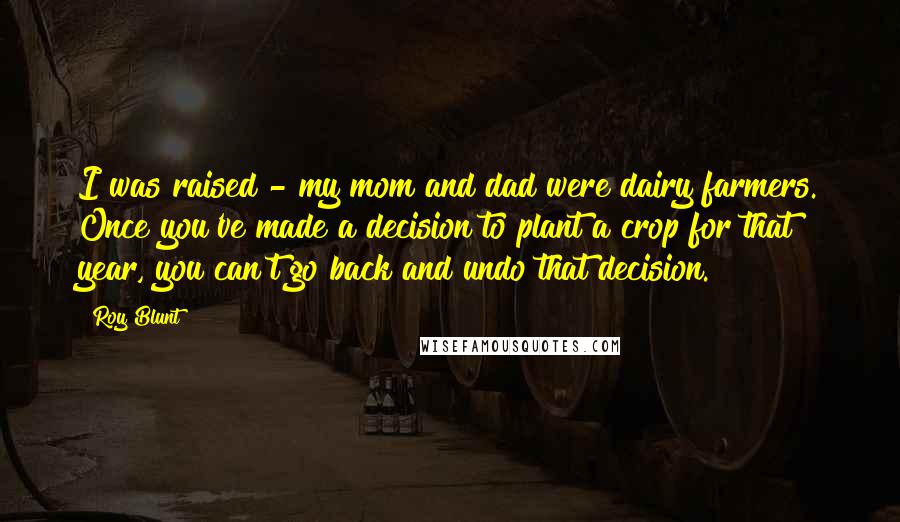 Roy Blunt Quotes: I was raised - my mom and dad were dairy farmers. Once you've made a decision to plant a crop for that year, you can't go back and undo that decision.