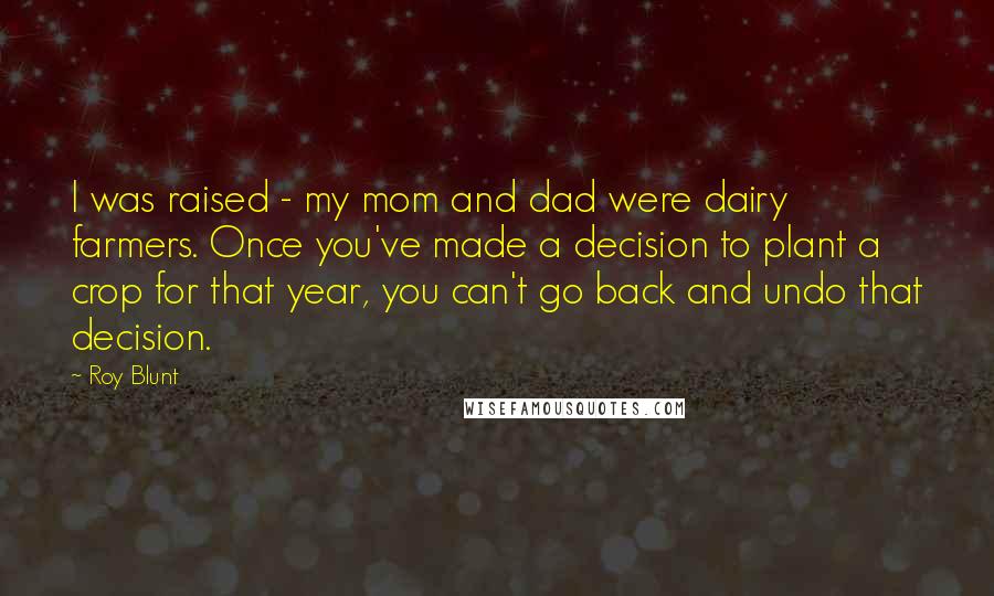 Roy Blunt Quotes: I was raised - my mom and dad were dairy farmers. Once you've made a decision to plant a crop for that year, you can't go back and undo that decision.
