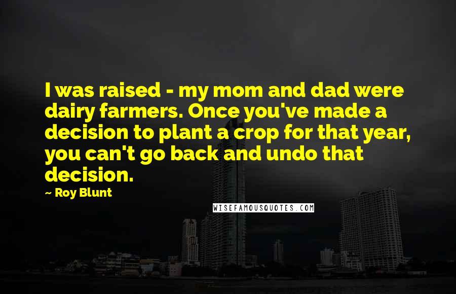 Roy Blunt Quotes: I was raised - my mom and dad were dairy farmers. Once you've made a decision to plant a crop for that year, you can't go back and undo that decision.